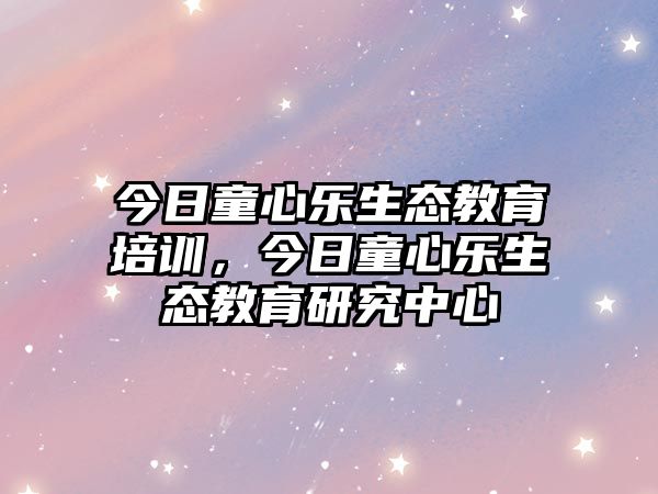 今日童心樂(lè)生態(tài)教育培訓(xùn)，今日童心樂(lè)生態(tài)教育研究中心