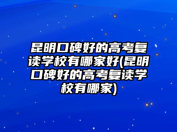 昆明口碑好的高考復讀學校有哪家好(昆明口碑好的高考復讀學校有哪家)