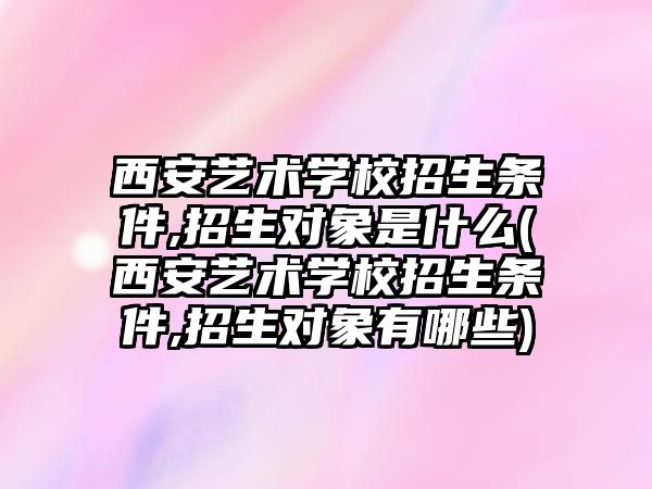 西安藝術學校招生條件,招生對象是什么(西安藝術學校招生條件,招生對象有哪些)