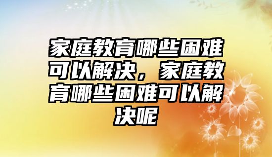 家庭教育哪些困難可以解決，家庭教育哪些困難可以解決呢