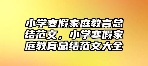 小學(xué)寒假家庭教育總結(jié)范文，小學(xué)寒假家庭教育總結(jié)范文大全