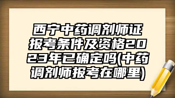 西寧中藥調(diào)劑師證報(bào)考條件及資格2023年已確定嗎(中藥調(diào)劑師報(bào)考在哪里)