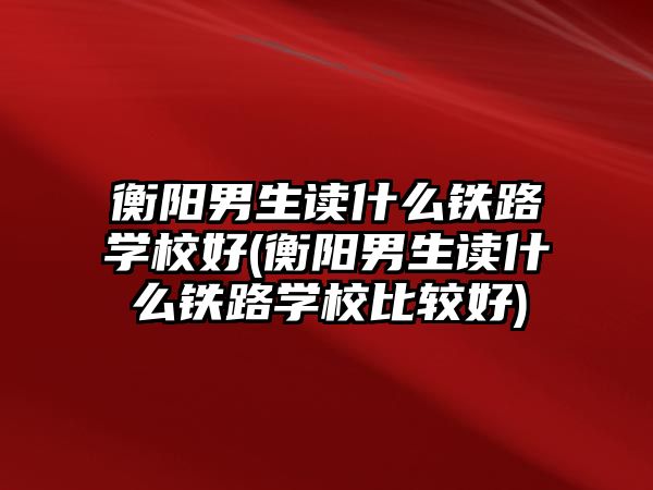 衡陽男生讀什么鐵路學校好(衡陽男生讀什么鐵路學校比較好)