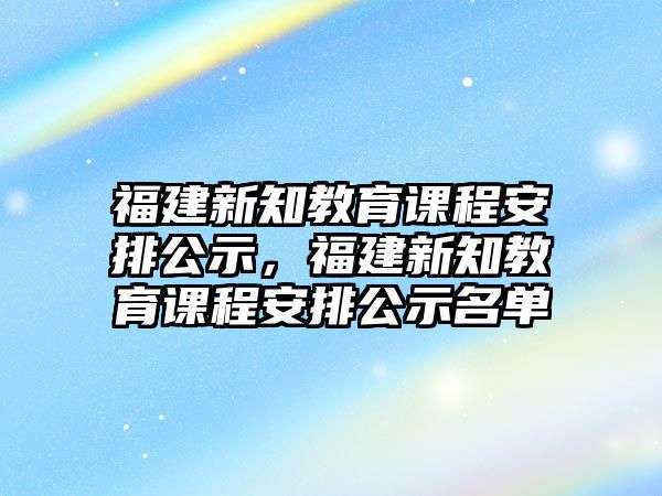 福建新知教育課程安排公示，福建新知教育課程安排公示名單