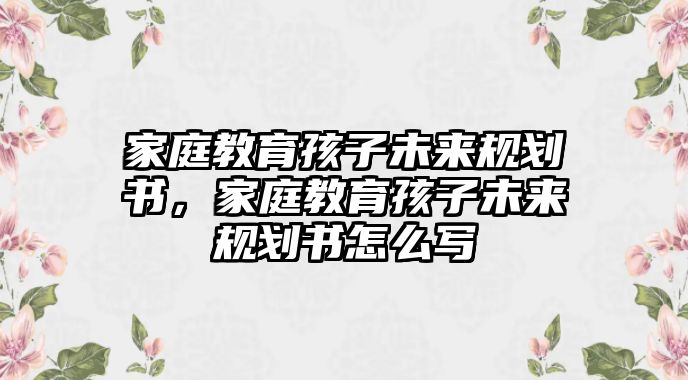 家庭教育孩子未來規(guī)劃書，家庭教育孩子未來規(guī)劃書怎么寫