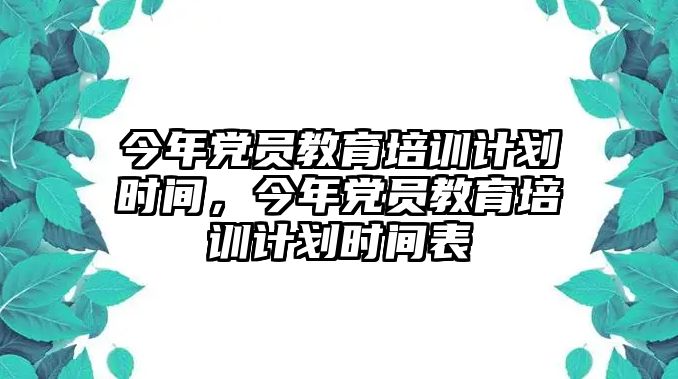 今年黨員教育培訓(xùn)計劃時間，今年黨員教育培訓(xùn)計劃時間表