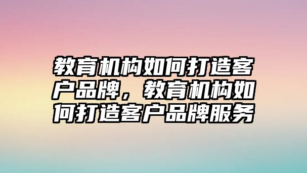 教育機構如何打造客戶品牌，教育機構如何打造客戶品牌服務