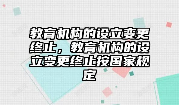 教育機(jī)構(gòu)的設(shè)立變更終止，教育機(jī)構(gòu)的設(shè)立變更終止按國家規(guī)定