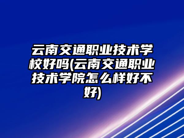 云南交通職業(yè)技術(shù)學(xué)校好嗎(云南交通職業(yè)技術(shù)學(xué)院怎么樣好不好)