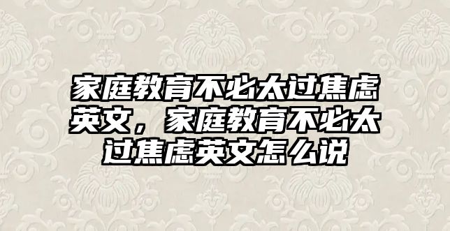 家庭教育不必太過(guò)焦慮英文，家庭教育不必太過(guò)焦慮英文怎么說(shuō)