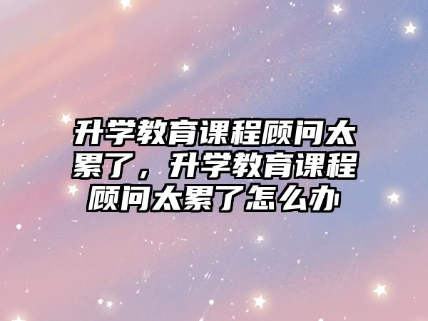 升學(xué)教育課程顧問太累了，升學(xué)教育課程顧問太累了怎么辦