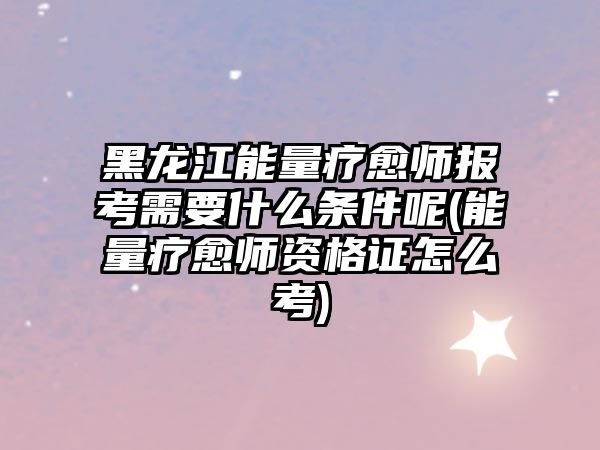 黑龍江能量療愈師報考需要什么條件呢(能量療愈師資格證怎么考)