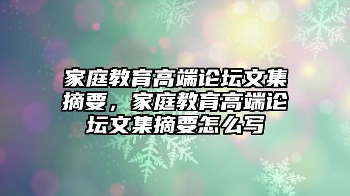 家庭教育高端論壇文集摘要，家庭教育高端論壇文集摘要怎么寫(xiě)