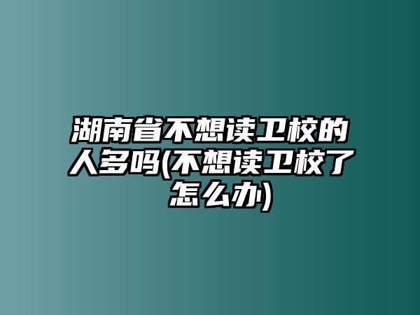 湖南省不想讀衛(wèi)校的人多嗎(不想讀衛(wèi)校了 怎么辦)