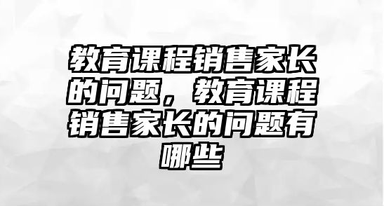 教育課程銷售家長(zhǎng)的問題，教育課程銷售家長(zhǎng)的問題有哪些