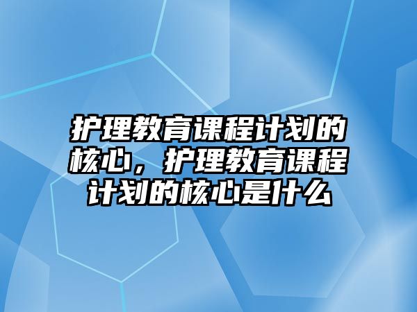 護(hù)理教育課程計劃的核心，護(hù)理教育課程計劃的核心是什么