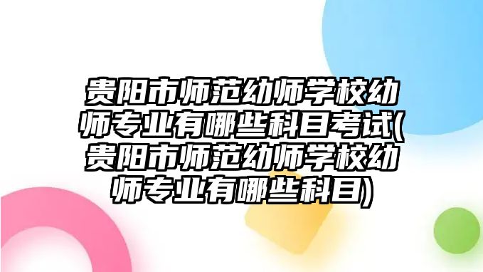 貴陽市師范幼師學(xué)校幼師專業(yè)有哪些科目考試(貴陽市師范幼師學(xué)校幼師專業(yè)有哪些科目)