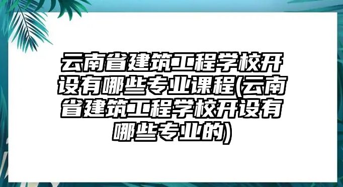 云南省建筑工程學(xué)校開設(shè)有哪些專業(yè)課程(云南省建筑工程學(xué)校開設(shè)有哪些專業(yè)的)