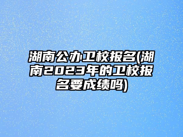 湖南公辦衛(wèi)校報名(湖南2023年的衛(wèi)校報名要成績嗎)