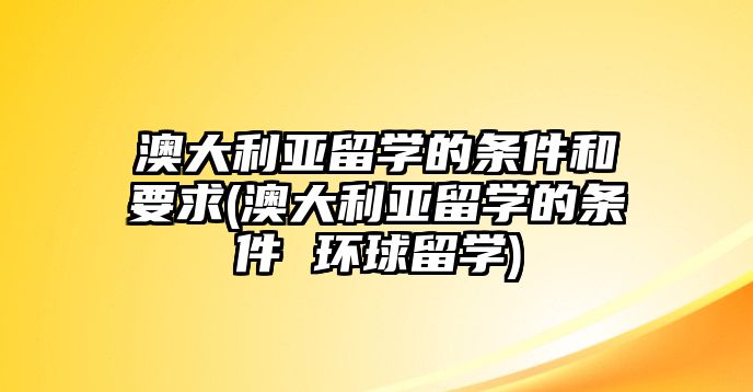 澳大利亞留學(xué)的條件和要求(澳大利亞留學(xué)的條件 環(huán)球留學(xué))