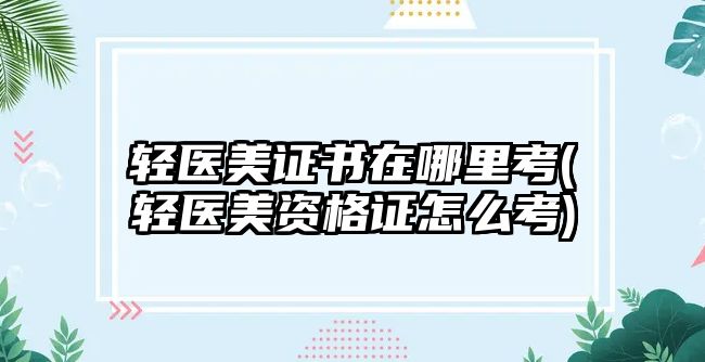 輕醫(yī)美證書(shū)在哪里考(輕醫(yī)美資格證怎么考)