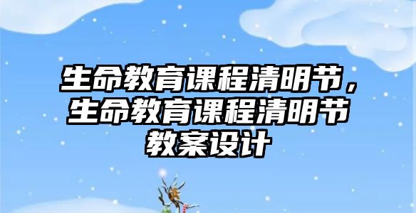 生命教育課程清明節(jié)，生命教育課程清明節(jié)教案設(shè)計(jì)