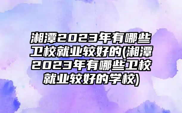 湘潭2023年有哪些衛(wèi)校就業(yè)較好的(湘潭2023年有哪些衛(wèi)校就業(yè)較好的學(xué)校)