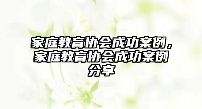 家庭教育協(xié)會成功案例，家庭教育協(xié)會成功案例分享