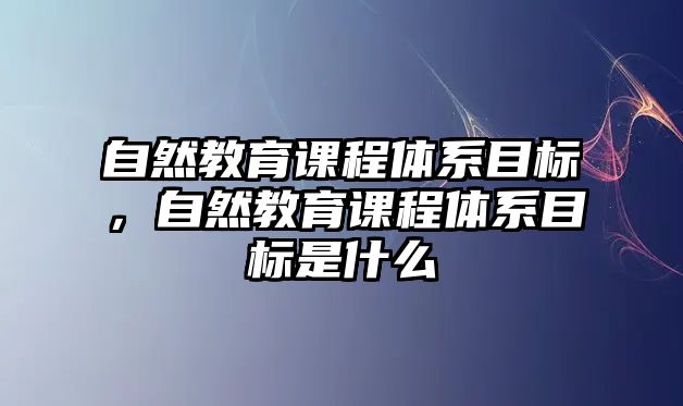 自然教育課程體系目標(biāo)，自然教育課程體系目標(biāo)是什么