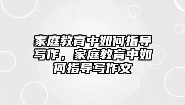 家庭教育中如何指導(dǎo)寫(xiě)作，家庭教育中如何指導(dǎo)寫(xiě)作文