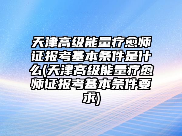 天津高級能量療愈師證報考基本條件是什么(天津高級能量療愈師證報考基本條件要求)