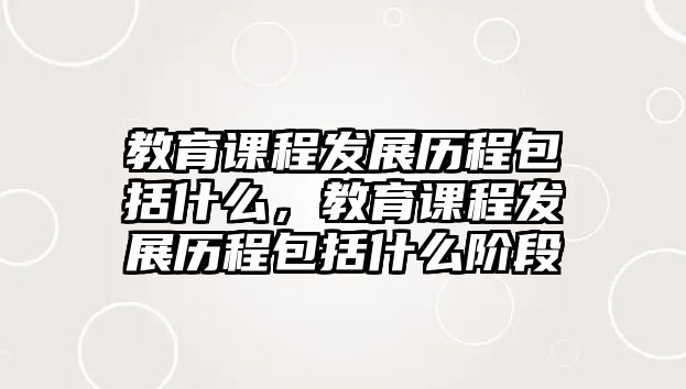 教育課程發(fā)展歷程包括什么，教育課程發(fā)展歷程包括什么階段