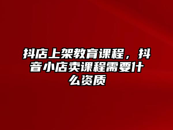 抖店上架教育課程，抖音小店賣課程需要什么資質