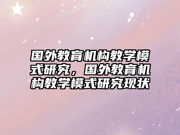 國(guó)外教育機(jī)構(gòu)教學(xué)模式研究，國(guó)外教育機(jī)構(gòu)教學(xué)模式研究現(xiàn)狀