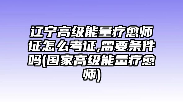 遼寧高級能量療愈師證怎么考證,需要條件嗎(國家高級能量療愈師)