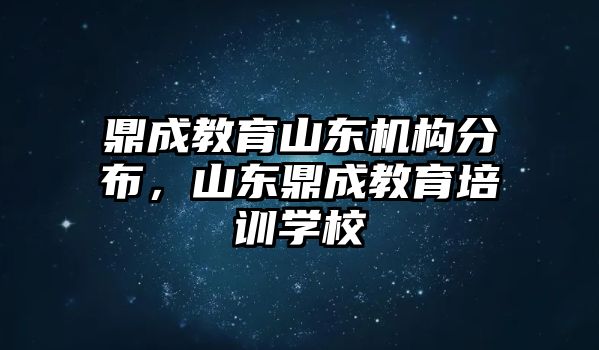 鼎成教育山東機(jī)構(gòu)分布，山東鼎成教育培訓(xùn)學(xué)校