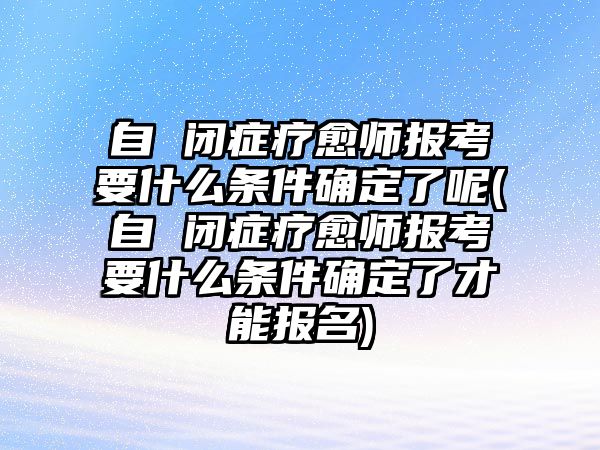 自 閉癥療愈師報(bào)考要什么條件確定了呢(自 閉癥療愈師報(bào)考要什么條件確定了才能報(bào)名)