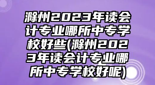 滁州2023年讀會計專業(yè)哪所中專學校好些(滁州2023年讀會計專業(yè)哪所中專學校好呢)