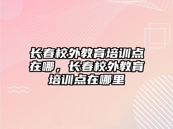 長春校外教育培訓(xùn)點在哪，長春校外教育培訓(xùn)點在哪里