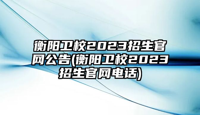 衡陽(yáng)衛(wèi)校2023招生官網(wǎng)公告(衡陽(yáng)衛(wèi)校2023招生官網(wǎng)電話)