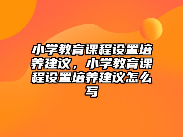 小學教育課程設置培養(yǎng)建議，小學教育課程設置培養(yǎng)建議怎么寫