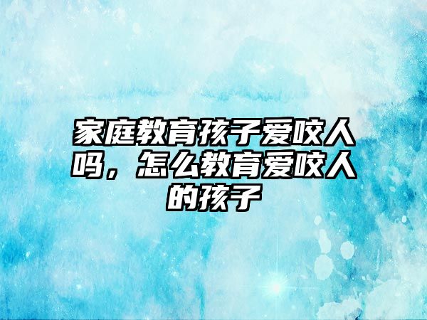 家庭教育孩子愛咬人嗎，怎么教育愛咬人的孩子