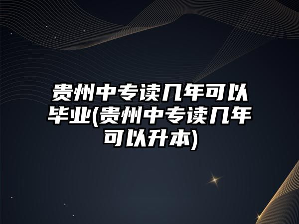 貴州中專讀幾年可以畢業(yè)(貴州中專讀幾年可以升本)