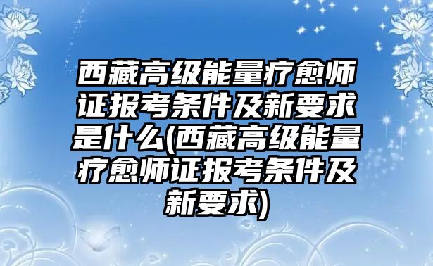 西藏高級能量療愈師證報考條件及新要求是什么(西藏高級能量療愈師證報考條件及新要求)