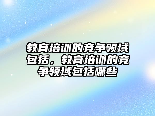 教育培訓的競爭領域包括，教育培訓的競爭領域包括哪些