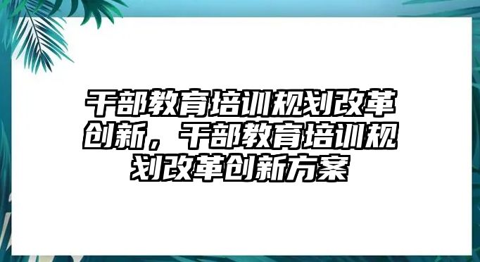 干部教育培訓(xùn)規(guī)劃改革創(chuàng)新，干部教育培訓(xùn)規(guī)劃改革創(chuàng)新方案