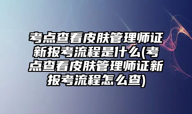 考點(diǎn)查看皮膚管理師證新報(bào)考流程是什么(考點(diǎn)查看皮膚管理師證新報(bào)考流程怎么查)