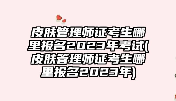 皮膚管理師證考生哪里報名2023年考試(皮膚管理師證考生哪里報名2023年)