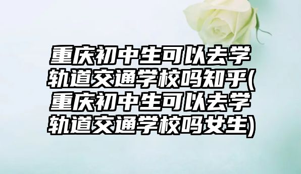 重慶初中生可以去學軌道交通學校嗎知乎(重慶初中生可以去學軌道交通學校嗎女生)