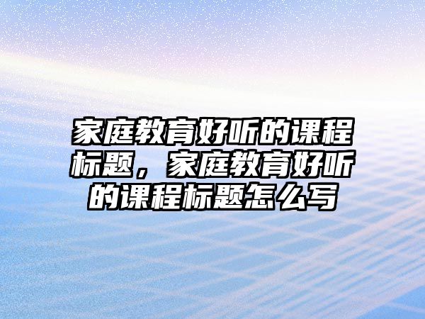 家庭教育好聽的課程標題，家庭教育好聽的課程標題怎么寫